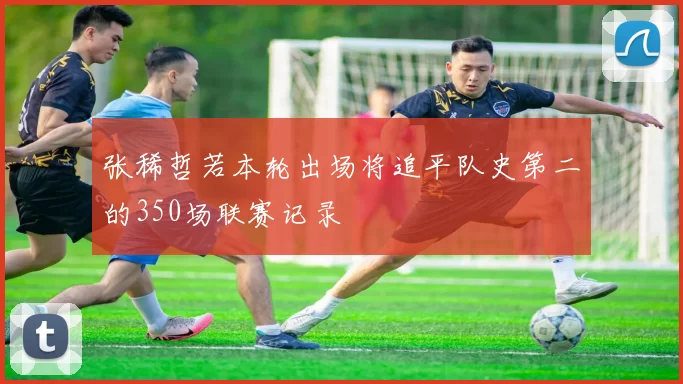 张稀哲若本轮出场将追平队史第二的350场联赛记录