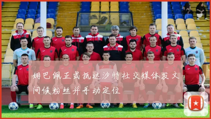 姆巴佩正式抵达沙特社交媒体发文问候粉丝并手动定位