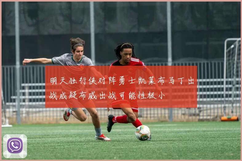 明天独行侠对阵勇士凯莱布马丁出战成疑布威出战可能性极小