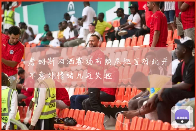 詹姆斯泪洒赛场布朗尼坦言对此并不意外情绪几近失控