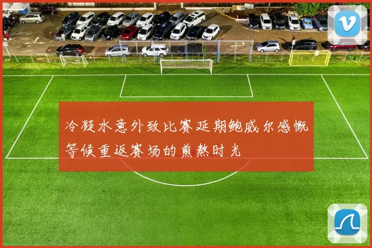 冷凝水意外致比赛延期鲍威尔感慨等候重返赛场的煎熬时光