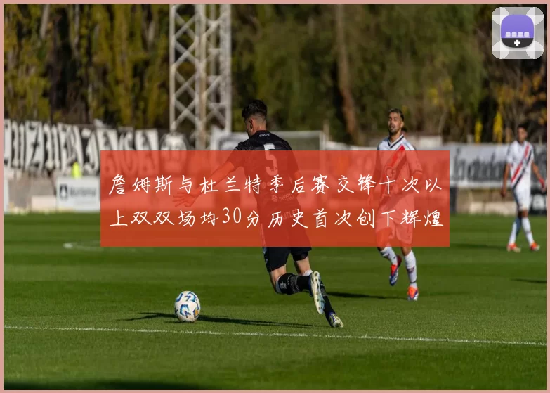詹姆斯与杜兰特季后赛交锋十次以上双双场均30分历史首次创下辉煌纪录