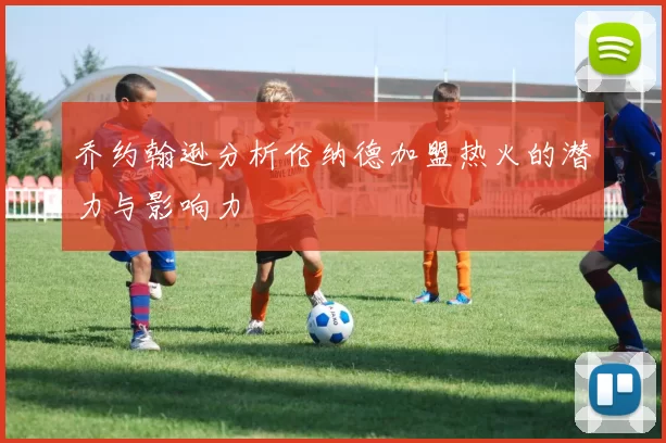 乔约翰逊分析伦纳德加盟热火的潜力与影响力