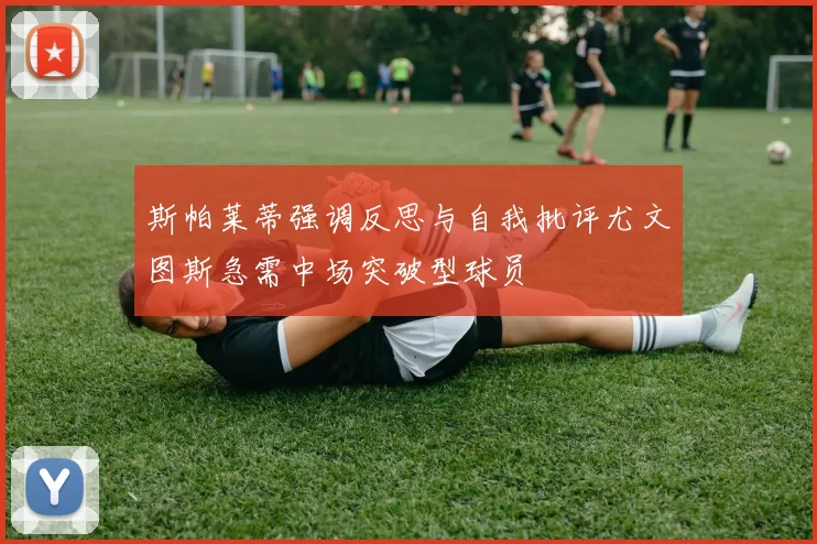 斯帕莱蒂强调反思与自我批评尤文图斯急需中场突破型球员