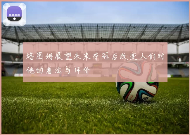 塔图姆展望未来夺冠后改变人们对他的看法与评价