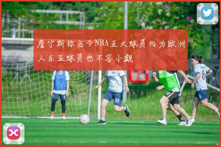 詹宁斯称当今NBA五大球员均为欧洲人东亚球员也不容小觑