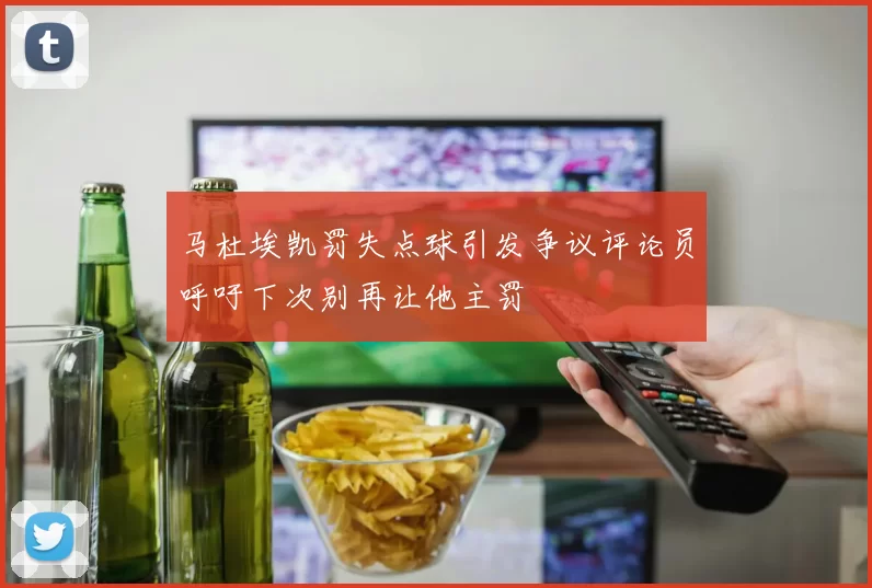 马杜埃凯罚失点球引发争议评论员呼吁下次别再让他主罚