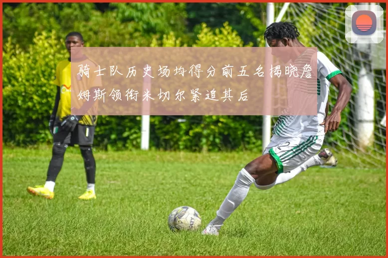 骑士队历史场均得分前五名揭晓詹姆斯领衔米切尔紧追其后