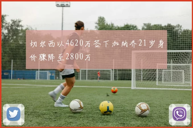 切尔西以4620万签下加纳乔21岁身价骤降至2800万