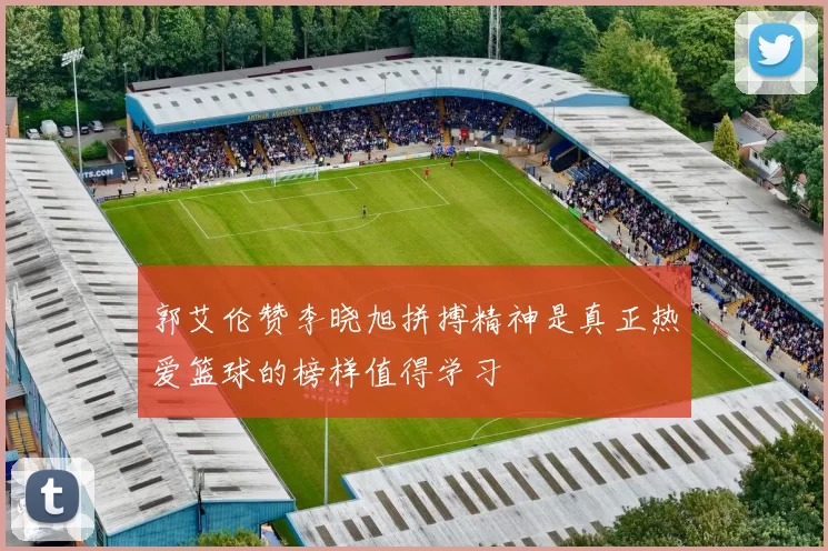 郭艾伦赞李晓旭拼搏精神是真正热爱篮球的榜样值得学习