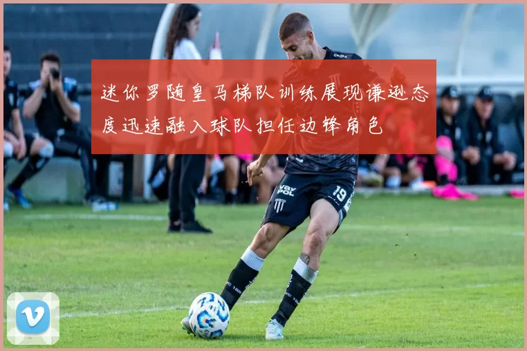迷你罗随皇马梯队训练展现谦逊态度迅速融入球队担任边锋角色