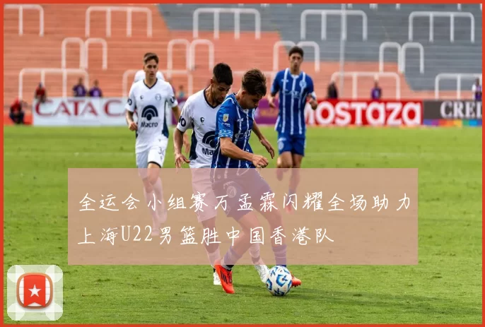 全运会小组赛万孟霖闪耀全场助力上海U22男篮胜中国香港队