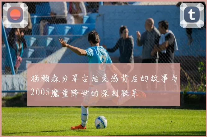 杨瀚森分享古话灵感背后的故事与2005魔童降世的深刻联系