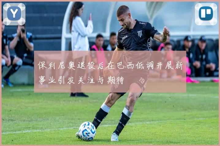 保利尼奥退役后在巴西低调开展新事业引发关注与期待