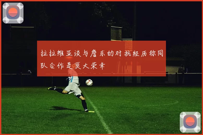 拉拉维亚谈与詹东的对抗经历称同队合作是莫大荣幸