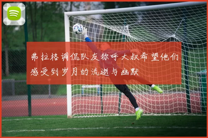 弗拉格调侃队友称呼大叔希望他们感受到岁月的流逝与幽默