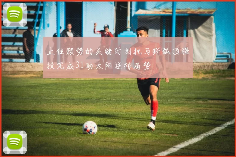 止住颓势的关键时刻托马斯弧顶强投完成31助太阳逆转局势