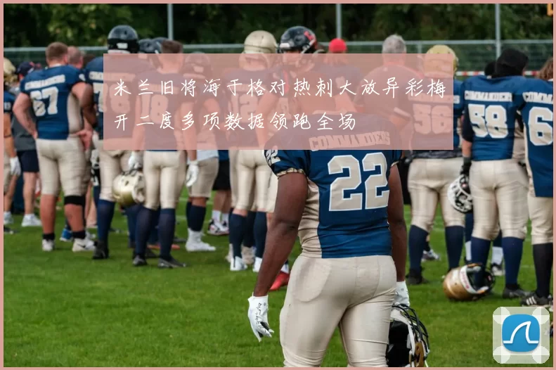 米兰旧将海于格对热刺大放异彩梅开二度多项数据领跑全场