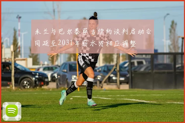 米兰与巴尔泰萨吉续约谈判启动合同延至2031年薪水将相应调整