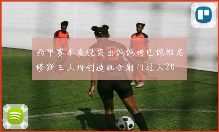 西甲赛季表现突出佩佩姆巴佩维尼修斯三人均创造机会射门过人20