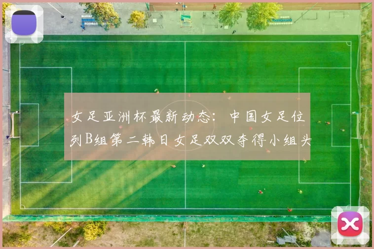女足亚洲杯最新动态：中国女足位列B组第二韩日女足双双夺得小组头名